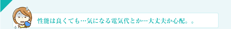 性能は良くても…気になる電気代とか…大丈夫か心配。。