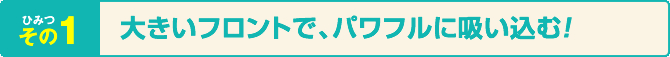 ひみつその1 大きいフロントでパワフルに吸い込む