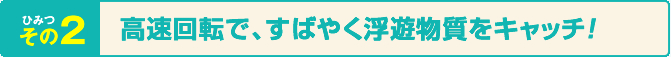ひみつその2 高速回転で、すばやく浮遊物をキャッチ