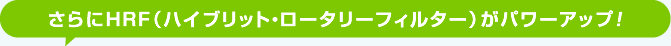 さらにHRF（ハイブリット・ロータリーフィルター）がパワーアップ！